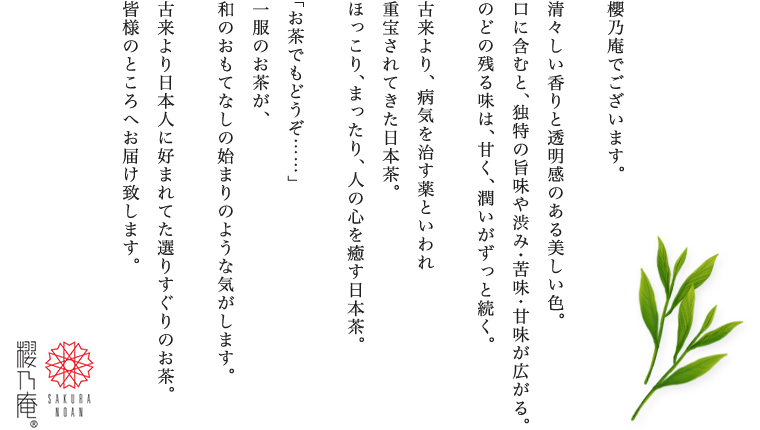 櫻乃庵でございます。清々しい香りと透明感のある美しい色。口に含むと、独特の旨味や渋み・苦味・甘味が広がる。のどの残る味は、甘く、潤いがずっと続く。古来より、病気を治す薬といわれ 重宝されてきた日本茶。ほっこり、まったり、人の心を癒す日本茶「お茶でもどうぞ……」一服のお茶が、和のおもてなしの始まりのような気がします。古来より日本人に好まれてた選りすぐりのお茶。皆様のところへお届け致します。